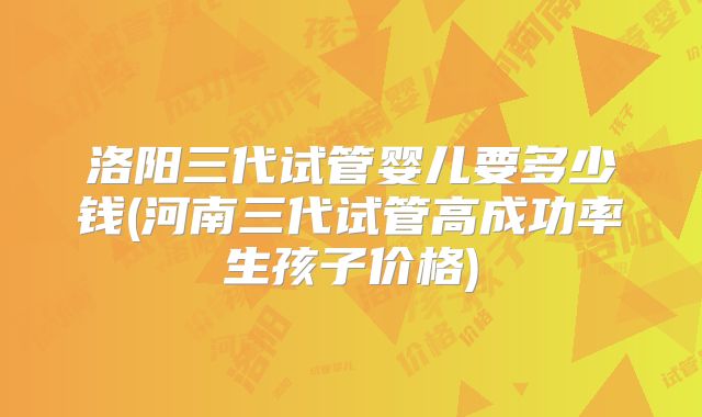洛阳三代试管婴儿要多少钱(河南三代试管高成功率生孩子价格)