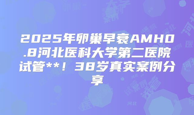 2025年卵巢早衰AMH0.8河北医科大学第二医院试管**！38岁真实案例分享