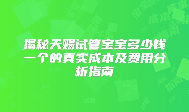 揭秘天赐试管宝宝多少钱一个的真实成本及费用分析指南
