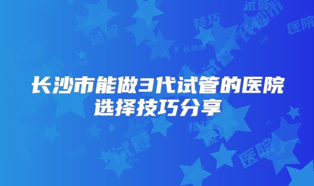 长沙市能做3代试管的医院选择技巧分享