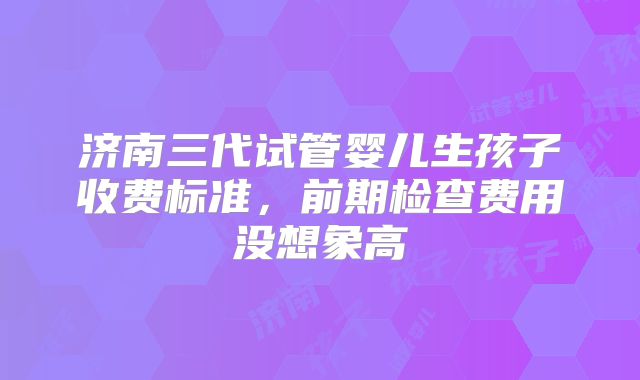 济南三代试管婴儿生孩子收费标准，前期检查费用没想象高