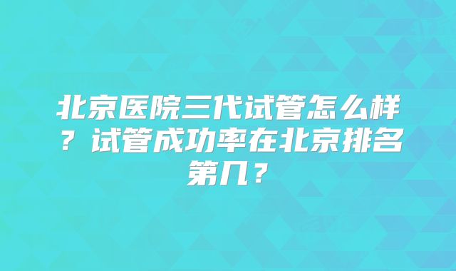 北京医院三代试管怎么样？试管成功率在北京排名第几？