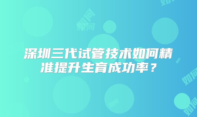 深圳三代试管技术如何精准提升生育成功率？