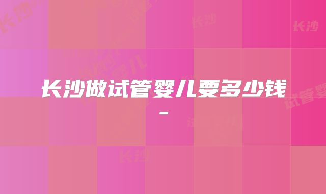 长沙做试管婴儿要多少钱-