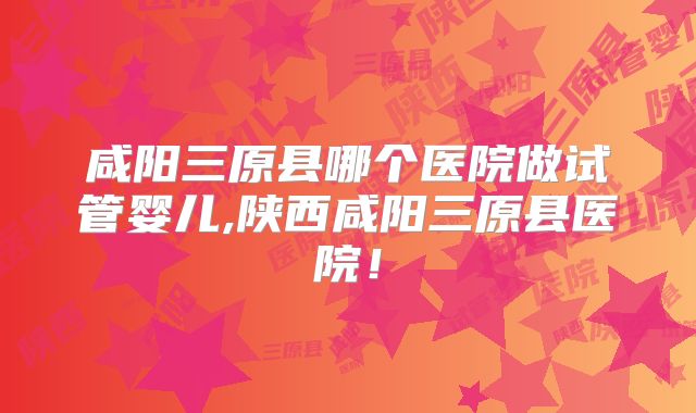 咸阳三原县哪个医院做试管婴儿,陕西咸阳三原县医院！