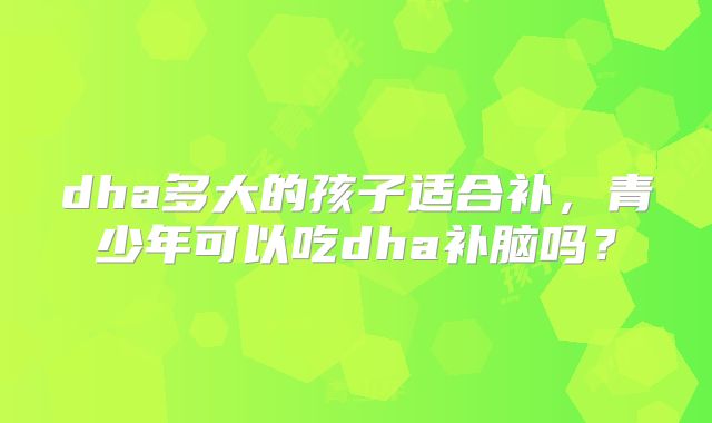 dha多大的孩子适合补，青少年可以吃dha补脑吗？