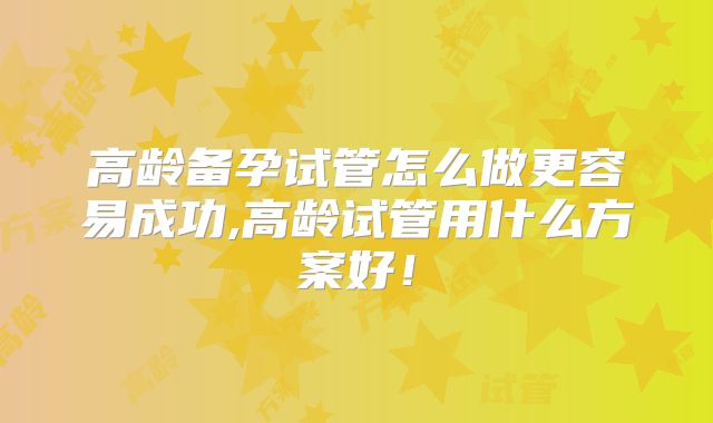 高龄备孕试管怎么做更容易成功,高龄试管用什么方案好！