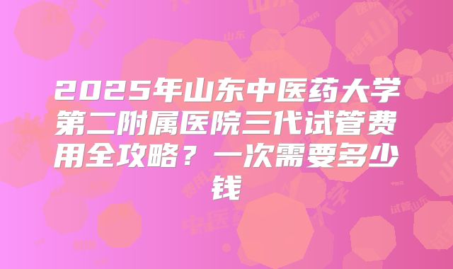 2025年山东中医药大学第二附属医院三代试管费用全攻略？一次需要多少钱