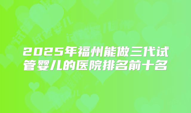 2025年福州能做三代试管婴儿的医院排名前十名