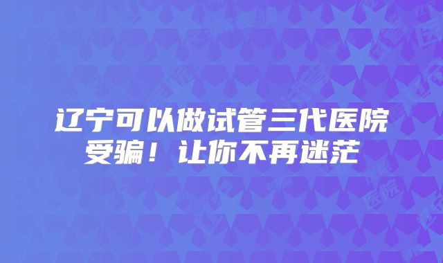 辽宁可以做试管三代医院受骗！让你不再迷茫