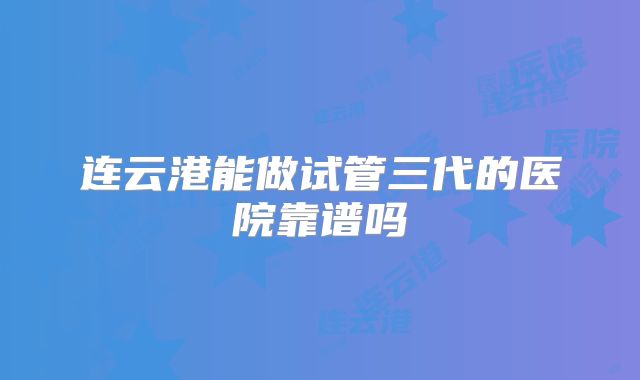 连云港能做试管三代的医院靠谱吗