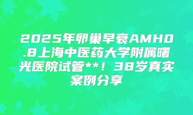 2025年卵巢早衰AMH0.8上海中医药大学附属曙光医院试管**！38岁真实案例分享