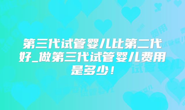 第三代试管婴儿比第二代好_做第三代试管婴儿费用是多少！