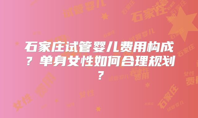 石家庄试管婴儿费用构成？单身女性如何合理规划？
