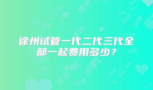徐州试管一代二代三代全部一起费用多少?
