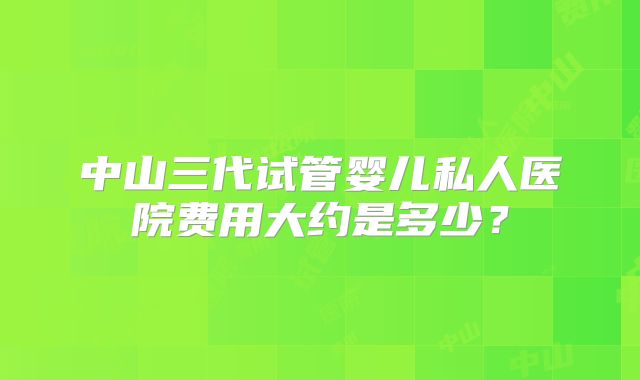 中山三代试管婴儿私人医院费用大约是多少？
