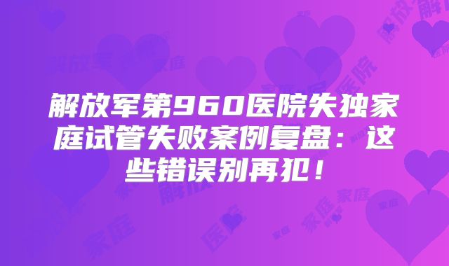 解放军第960医院失独家庭试管失败案例复盘：这些错误别再犯！