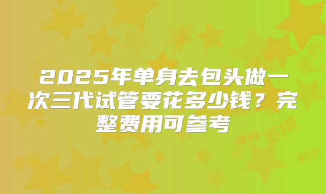 2025年单身去包头做一次三代试管要花多少钱？完整费用可参考