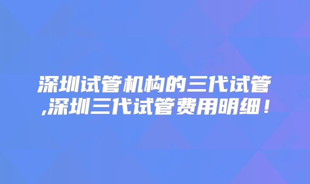 深圳试管机构的三代试管,深圳三代试管费用明细！