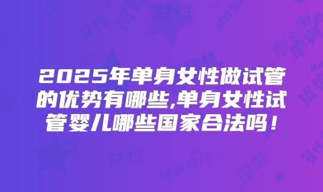 2025年单身女性做试管的优势有哪些,单身女性试管婴儿哪些国家合法吗！