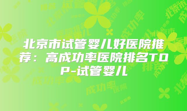 北京市试管婴儿好医院推荐：高成功率医院排名TOP-试管婴儿