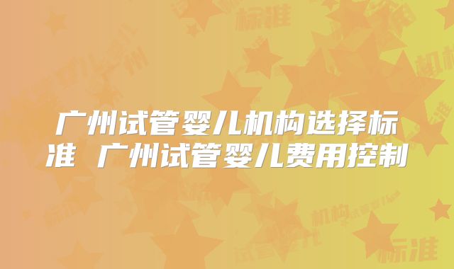 广州试管婴儿机构选择标准 广州试管婴儿费用控制