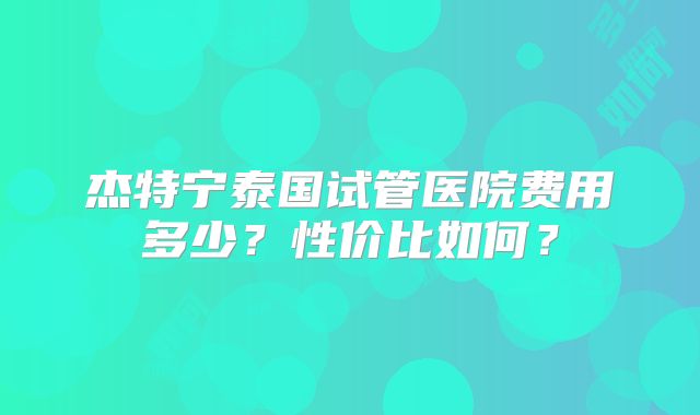 杰特宁泰国试管医院费用多少?性价比如何?
