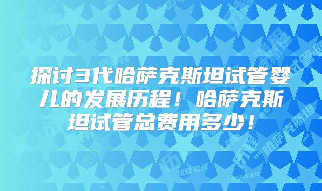 探讨3代哈萨克斯坦试管婴儿的发展历程！哈萨克斯坦试管总费用多少！