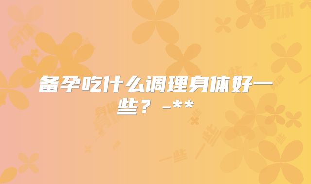 备孕吃什么调理身体好一些？-**