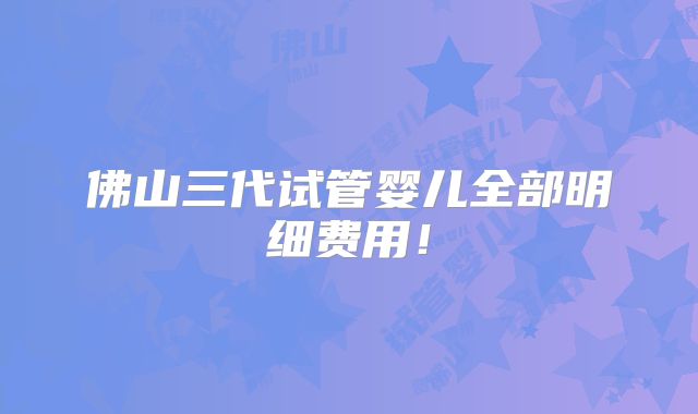 佛山三代试管婴儿全部明细费用！
