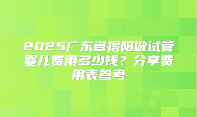 2025广东省揭阳做试管婴儿费用多少钱？分享费用表参考