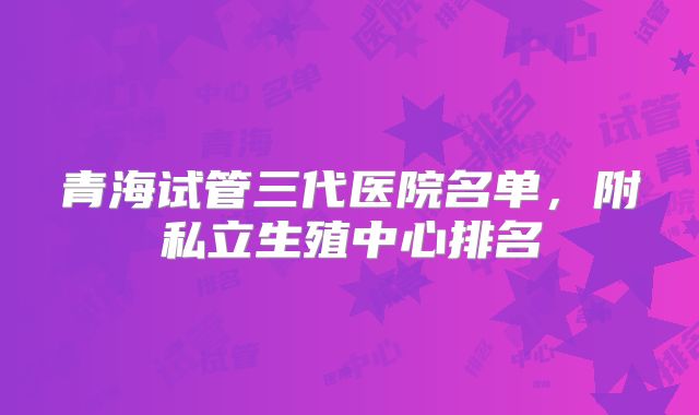 青海试管三代医院名单，附私立生殖中心排名