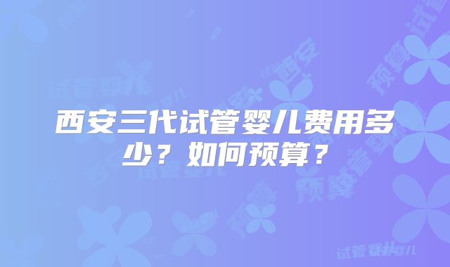 西安三代试管婴儿费用多少？如何预算？