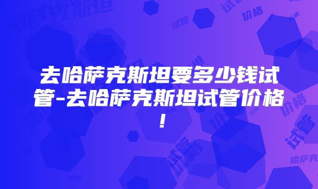 去哈萨克斯坦要多少钱试管-去哈萨克斯坦试管价格！