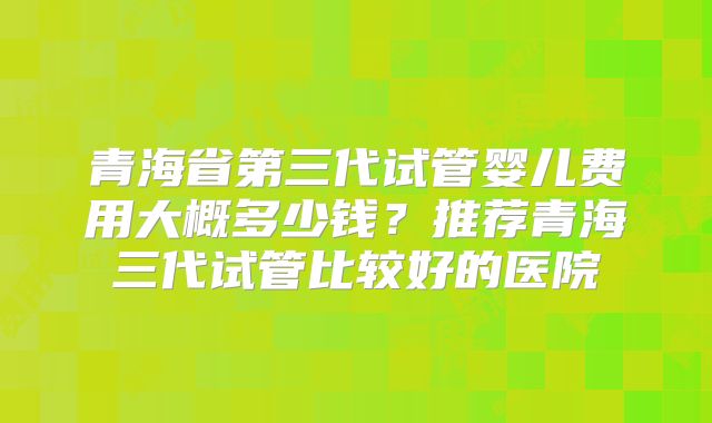 青海省第三代试管婴儿费用大概多少钱?推荐青海三代试管比较好的医院
