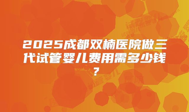 2025成都双楠医院做三代试管婴儿费用需多少钱？