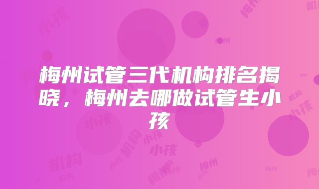 梅州试管三代机构排名揭晓，梅州去哪做试管生小孩