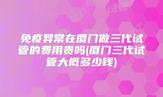免疫异常在厦门做三代试管的费用贵吗(厦门三代试管大概多少钱)