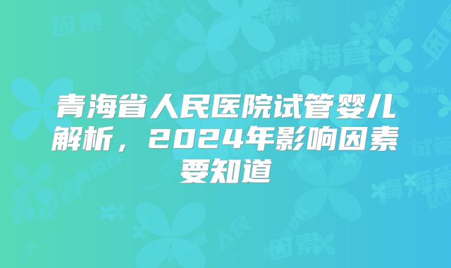 青海省人民医院试管婴儿解析，2024年影响因素要知道