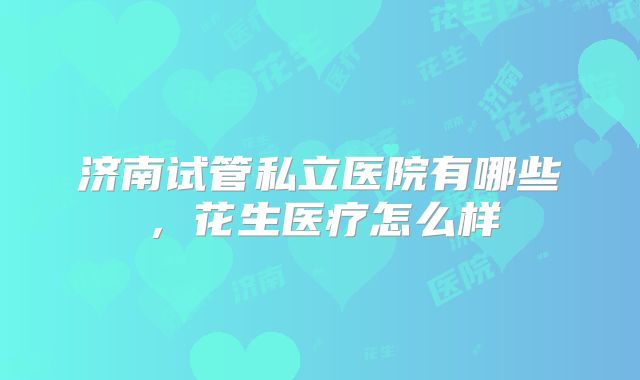 济南试管私立医院有哪些，花生医疗怎么样