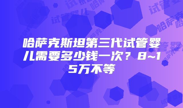 哈萨克斯坦第三代试管婴儿需要多少钱一次？8~15万不等