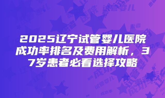 2025辽宁试管婴儿医院成功率排名及费用解析，37岁患者必看选择攻略