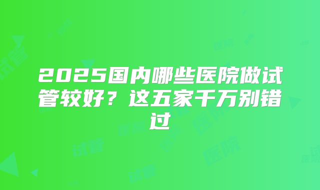 2025国内哪些医院做试管较好？这五家千万别错过