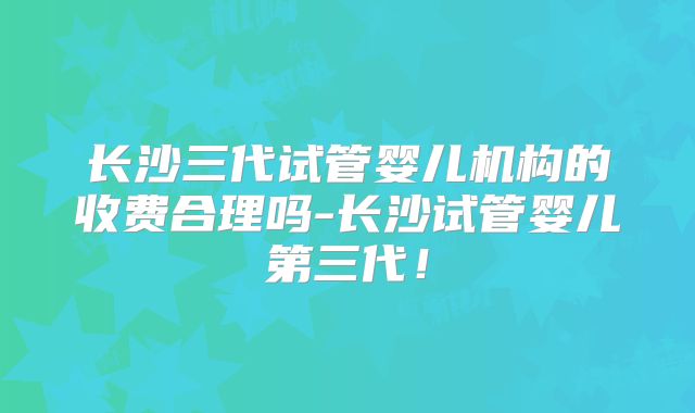 长沙三代试管婴儿机构的收费合理吗-长沙试管婴儿第三代！