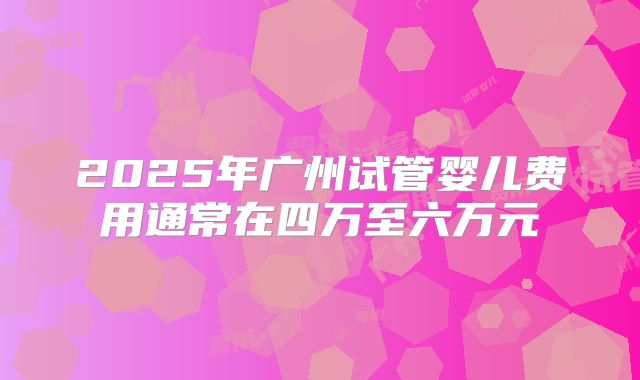 2025年广州试管婴儿费用通常在四万至六万元