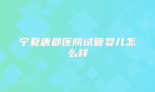 宁夏唐都医院试管婴儿怎么样