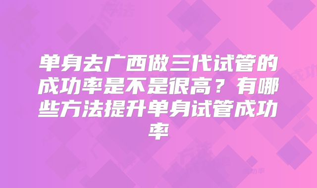 单身去广西做三代试管的成功率是不是很高？有哪些方法提升单身试管成功率