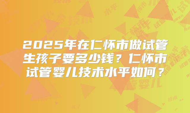 2025年在仁怀市做试管生孩子要多少钱?仁怀市试管婴儿技术水平如何?
