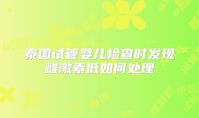 泰国试管婴儿检查时发现雌激素低如何处理