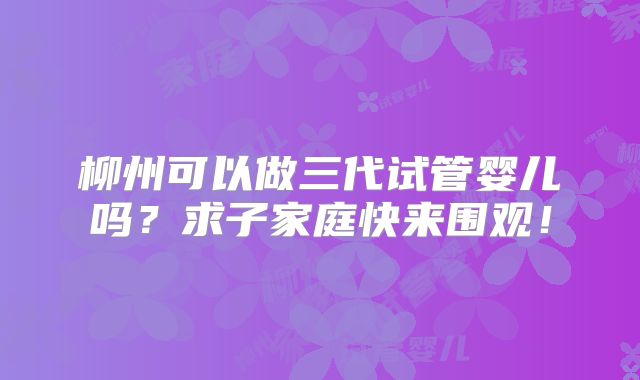 柳州可以做三代试管婴儿吗？求子家庭快来围观！
